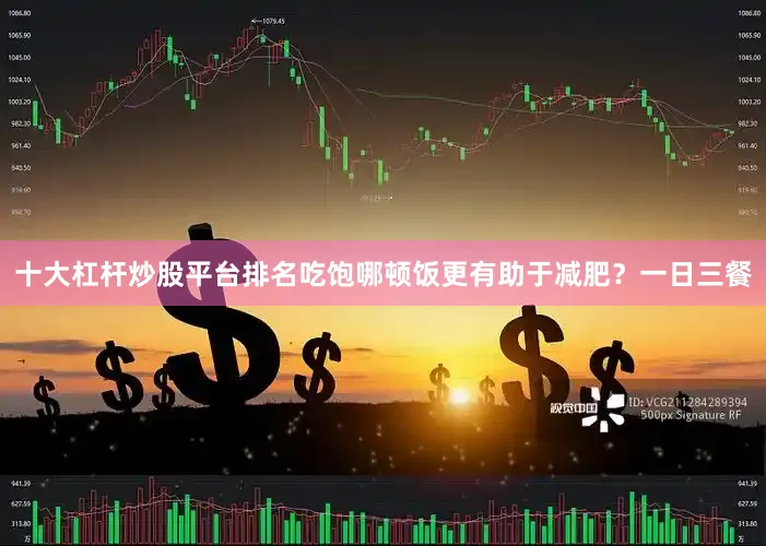 十大杠杆炒股平台排名吃饱哪顿饭更有助于减肥？一日三餐